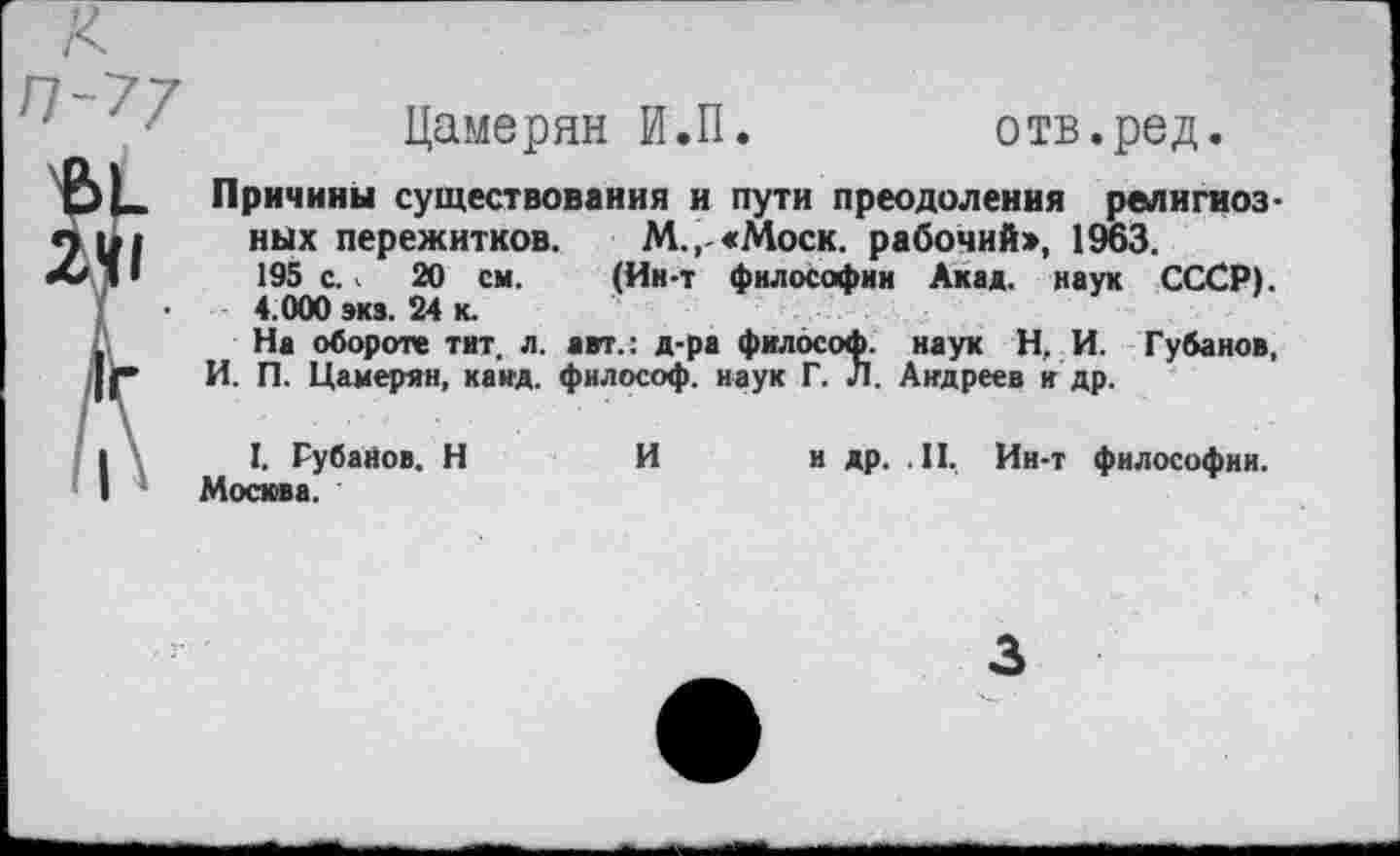 ﻿Цамерян И.П.
отв.ред.
Причины существования и пути преодоления религиозных пережитков. М.,-«Моск. рабочий», 1963. 195 с.. 20 см. (Ин-т философии Акад, наук СССР). 4.000 эка. 24 к.
На обороте тит. л. авт.: д-ра философ, наук Н. И. Губанов, И. П. Цамерян, канд. философ, наук Г. Л. Андреев и др.
I. Рубанов. Н	И и др. .II, Ин-т философии.
Москва.